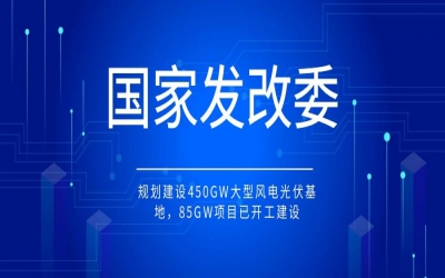 國(guó)家發(fā)改委：規(guī)劃建設(shè)450GW大型風(fēng)電光伏基地，85GW項(xiàng)目已開(kāi)工建設(shè)